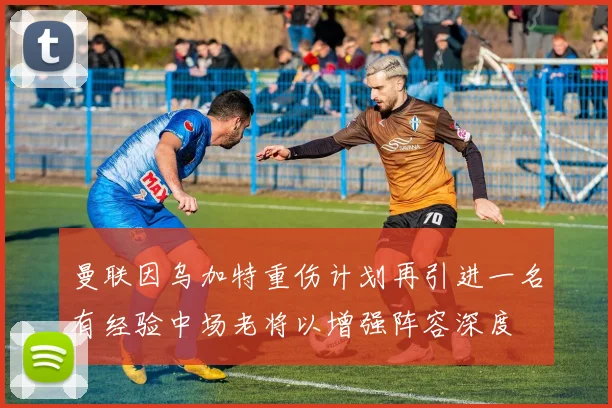 曼联因乌加特重伤计划再引进一名有经验中场老将以增强阵容深度