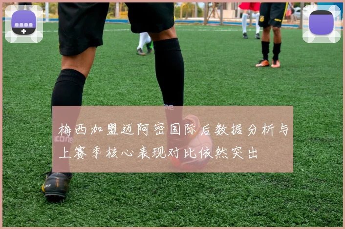 梅西加盟迈阿密国际后数据分析与上赛季核心表现对比依然突出
