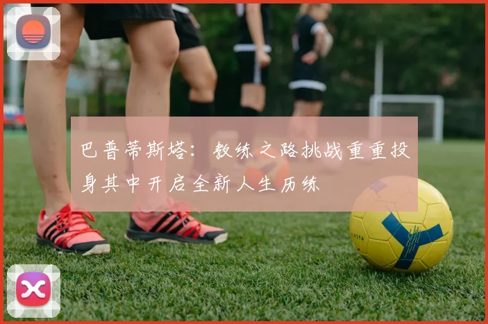 巴普蒂斯塔：教练之路挑战重重投身其中开启全新人生历练